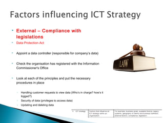  External – Compliance with
legislations
 Data Protection Act
 Appoint a data controller (responsible for company’s data)
 Check the organisation has registered with the Information
Commissioner's Office
 Look at each of the principles and put the necessary
procedures in place
◦ Handling customer requests to view data (Who’s in charge? how’s it
logged?)
◦ Security of data (privileges to access data)
◦ Updating and deleting data
 