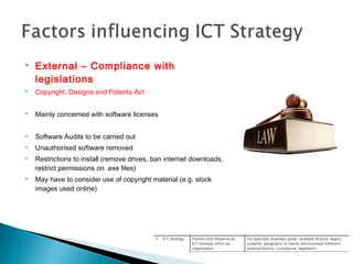  External – Compliance with
legislations
 Copyright, Designs and Patents Act
 Mainly concerned with software licenses
 Software Audits to be carried out
 Unauthorised software removed
 Restrictions to install (remove drives, ban internet downloads,
restrict permissions on .exe files)
 May have to consider use of copyright material (e.g. stock
images used online)
 