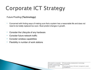 Future Proofing (Technology)
 Concerned with finding ways of making sure that a system has a reasonable life and does not
need to be totally replaced too soon. Must predict changes in growth.
 Consider the Lifecycle of any hardware
 Consider future network traffic
 Consider wireless capabilities
 Flexibility in number of work stations
 