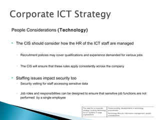 People Considerations (Technology)
 The CIS should consider how the HR of the ICT staff are managed
◦ Recruitment policies may cover qualifications and experience demanded for various jobs
◦ The CIS will ensure that these rules apply consistently across the company
 Staffing issues impact security too
◦ Security vetting for staff accessing sensitive data
◦ Job roles and responsibilities can be designed to ensure that sensitive job functions are not
performed by a single employee
 