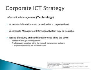 Information Management (Technology)
 Access to information must be defined at a corporate level.
 A corporate Management Information System may be desirable
 Issues of security and confidentiality need to be laid down
◦ Passed on through security policies
◦ Privileges can be set up within the network management software
 Rights and permissions are allocated to users
 