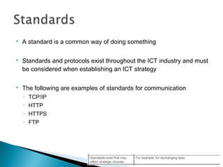  A standard is a common way of doing something
 Standards and protocols exist throughout the ICT industry and must
be considered when establishing an ICT strategy
 The following are examples of standards for communication
◦ TCP/IP
◦ HTTP
◦ HTTPS
◦ FTP
 