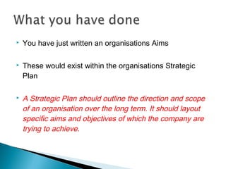  You have just written an organisations Aims
 These would exist within the organisations Strategic
Plan
 A Strategic Plan should outline the direction and scope
of an organisation over the long term. It should layout
specific aims and objectives of which the company are
trying to achieve.
 