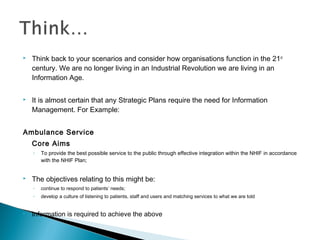  Think back to your scenarios and consider how organisations function in the 21st
century. We are no longer living in an Industrial Revolution we are living in an
Information Age.
 It is almost certain that any Strategic Plans require the need for Information
Management. For Example:
Ambulance Service
Core Aims
◦ To provide the best possible service to the public through effective integration within the NHIF in accordance
with the NHIF Plan;
 The objectives relating to this might be:
◦ continue to respond to patients’ needs;
◦ develop a culture of listening to patients, staff and users and matching services to what we are told
 Information is required to achieve the above
 