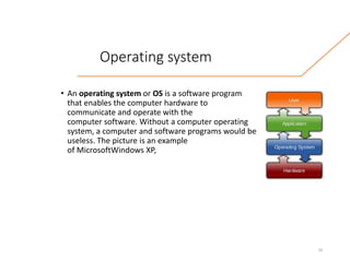 Operating system
• An operating system or OS is a software program
that enables the computer hardware to
communicate and operate with the
computer software. Without a computer operating
system, a computer and software programs would be
useless. The picture is an example
of MicrosoftWindows XP,
10
 