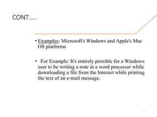 CONT…..
• Examples: Microsoft's Windows and Apple's Mac
OS platforms
• For Example: It's entirely possible for a Windows
user to be writing a note in a word processor while
downloading a file from the Internet while printing
the text of an e-mail message.
5
 
