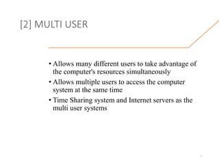 [2] MULTI USER
• Allows many different users to take advantage of
the computer's resources simultaneously
• Allows multiple users to access the computer
system at the same time
• Time Sharing system and Internet servers as the
multi user systems
7
 