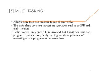 [3] MULTI TASKING
• Allows more than one program to run concurrently.
• The tasks share common processing resources, such as a CPU and
main memory
• In the process, only one CPU is involved, but it switches from one
program to another so quickly that it gives the appearance of
executing all the programs at the same time.
9
 