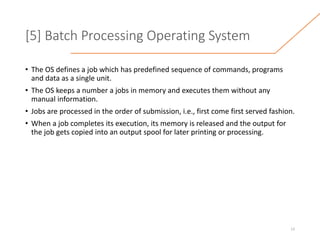 [5] Batch Processing Operating System
• The OS defines a job which has predefined sequence of commands, programs
and data as a single unit.
• The OS keeps a number a jobs in memory and executes them without any
manual information.
• Jobs are processed in the order of submission, i.e., first come first served fashion.
• When a job completes its execution, its memory is released and the output for
the job gets copied into an output spool for later printing or processing.
13
 