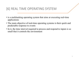 [6] REAL TIME OPERATING SYSTEM
• is a multitasking operating system that aims at executing real-time
applications
• The main objective of real-time operating systems is their quick and
predictable response to events
• In it, the time interval required to process and respond to inputs is so
small that it controls the environment
15
 