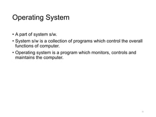 Operating System
• A part of system s/w.
• System s/w is a collection of programs which control the overall
functions of computer.
• Operating system is a program which monitors, controls and
maintains the computer.
31
 