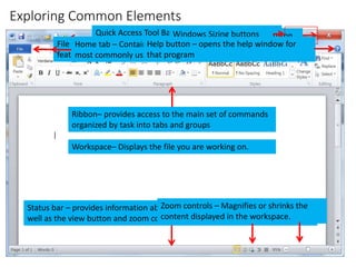 Exploring Common Elements
CMPTR
44
Quick Access Tool Bar – provides access to
commonly used commands
Close button
Title Bar
File tab – provides access to document-level
features and program settings
Windows Sizing buttons
Home tab – Contains buttons to access the
most commonly used commands
Help button – opens the help window for
that program
Ribbon– provides access to the main set of commands
organized by task into tabs and groups
Workspace– Displays the file you are working on.
Status bar – provides information about program, open file, or current task as
well as the view button and zoom controls
View buttons – changes how a file is
viewed in the workspace.
Zoom controls – Magnifies or shrinks the
content displayed in the workspace.
 