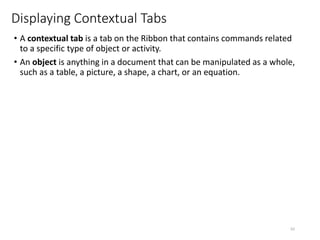 Displaying Contextual Tabs
• A contextual tab is a tab on the Ribbon that contains commands related
to a specific type of object or activity.
• An object is anything in a document that can be manipulated as a whole,
such as a table, a picture, a shape, a chart, or an equation.
CMPTR
62
 