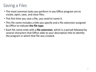• The most common tasks you perform in any Office program are to
create, open, save, and close files.
• The first time you save a file, you need to name it.
• This file name includes a title you specify and a file extension assigned
by Office to indicate the file type.
• Each file name ends with a file extension, which is a period followed by
several characters that Office adds to your descriptive title to identify
the program in which that file was created.
CMPTR
66
Saving a Files
 