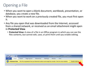 • When you want to open a blank document, workbook, presentation, or
database, you create a new file.
• When you want to work on a previously created file, you must first open
it.
• Any file you open that was downloaded from the Internet, accessed
from a shared network, or received as an email attachment might open
in Protected View.
• Protected View: A view of a file in an Office program in which you can see the
files contents, but cannot edit, save, or print them until you enable editing.
CMPTR
69
Opening a File
 