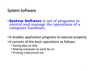 System Software
•System Software is set of programs to
control and manage the operations of a
computer hardware.
•It enables application programs to execute properly.
•It consists of the basic operations as follows:
• Saving data on disk
• Making computer to work for us
• Printing a document etc.
7
 