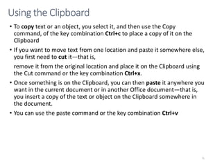 CMPTR
71
Using the Clipboard
• To copy text or an object, you select it, and then use the Copy
command, of the key combination Ctrl+c to place a copy of it on the
Clipboard
• If you want to move text from one location and paste it somewhere else,
you first need to cut it—that is,
remove it from the original location and place it on the Clipboard using
the Cut command or the key combination Ctrl+x.
• Once something is on the Clipboard, you can then paste it anywhere you
want in the current document or in another Office document—that is,
you insert a copy of the text or object on the Clipboard somewhere in
the document.
• You can use the paste command or the key combination Ctrl+v
 
