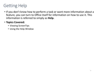 • If you don’t know how to perform a task or want more information about a
feature, you can turn to Office itself for information on how to use it. This
information is referred to simply as Help.
• Topics Covered:
• Viewing ScreenTips
• Using the Help Window
CMPTR
72
Getting Help
 