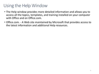 CMPTR
75
Using the Help Window
• The Help window provides more detailed information and allows you to
access all the topics, templates, and training installed on your computer
with Office and on Office.com.
• Office.com. - A Web site maintained by Microsoft that provides access to
the latest information and additional Help resources.
 