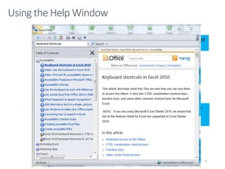 CMPTR
76
Using the Help Window
To show table of contents click
on the table of contents button.
To see topics under table of
contents click on the book icon
To view the content of a specific
click on it.
To do a search type a key word or
phrase in the search box
Click on the search button. A list of
topics will appear
Click on a topic link the
information for that
topic will appear
Note; some links will open a
browser window an go to
Office.com
 