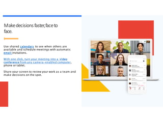 Makedecisions faster,faceto
face.
Use shared calendars to see when others are
available and schedule meetings with automatic
email invitations.
With one click, turn your meeting into a video
conference from any camera-enabled computer,
phone or tablet.
Share your screen to review your work as a team and
make decisions on the spot.
 