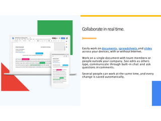Collaborateinrealtime.
Easily work on documents, spreadsheets and slides
across your devices, with or without Internet.
Work on a single document with team members or
people outside your company. See edits as others
type, communicate through built-in chat and ask
questions in comments.
Several people can work at the same time, and every
change is saved automatically.
 
