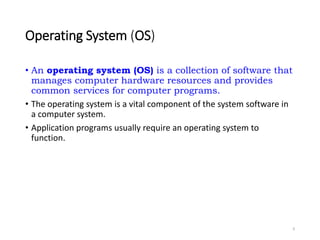 Operating System (OS)
• An operating system (OS) is a collection of software that
manages computer hardware resources and provides
common services for computer programs.
• The operating system is a vital component of the system software in
a computer system.
• Application programs usually require an operating system to
function.
9
 