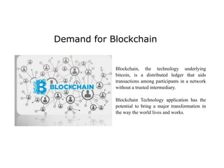 Demand for Blockchain
Blockchain, the technology underlying
bitcoin, is a distributed ledger that aids
transactions among participants in a network
without a trusted intermediary.
Blockchain Technology application has the
potential to bring a major transformation in
the way the world lives and works.
 