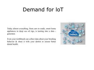 Demand for loT
Today almost everything, from cars to roads, smart home
appliances to deep sea oil rigs, is turning into a data -
generator.
Even your toothbrush can collect data about your brushing
behavior & share it with your dentist to ensure better
dental health.
 