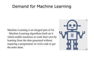 Demand for Machine Learning
Machine Learning is an integral part of AI.
Machine Learning algorithms built on it
which enable machines to work their own by
learning from the data generated without
requiring a programmer to write code to get
the tasks done.
 