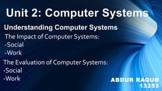 Unit 2: Computer Systems
Understanding Computer Systems
The Impact of Computer Systems:
-Social
-Work
The Evaluation of Computer Systems:
-Social
-Work ABDUR RAQUB
13253
 