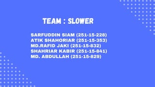 team : Slower
SARFUDDIN SIAM (251-15-228)
ATIK SHAHORIAR (251-15-353)
MD.RAFID JAKI (251-15-832)
SHAHRIAR KABIR (251-15-841)
MD. ABDULLAH (251-15-829)
 