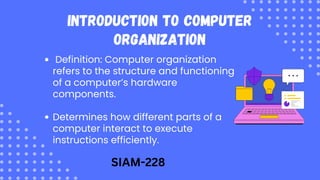 Introduction to Computer
Organization
Definition: Computer organization
refers to the structure and functioning
of a computer’s hardware
components.
Determines how different parts of a
computer interact to execute
instructions efficiently.
SIAM-228
 