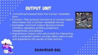 Output Unit
Converts processed data into human-readable
form.
Function: Their primary function is to convert digital
information into a human-readable format.
Examples: Common output devices include
monitors, speakers, printers, projectors,
headphones, and plotters.
Importance: Output units are crucial for interacting
with a computer system, as they allow users to see
and experience the results of their actions.
SHAHRIAR-841
 