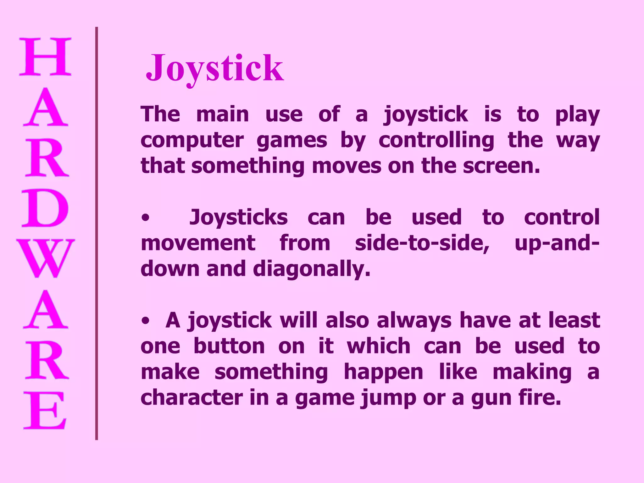 Joystick The main use of a joystick is to play computer games by controlling the way that something moves on the screen.  Joysticks can be used to control movement from side-to-side, up-and-down and diagonally.  A joystick will also always have at least one button on it which can be used to make something happen like making a character in a game jump or a gun fire. 