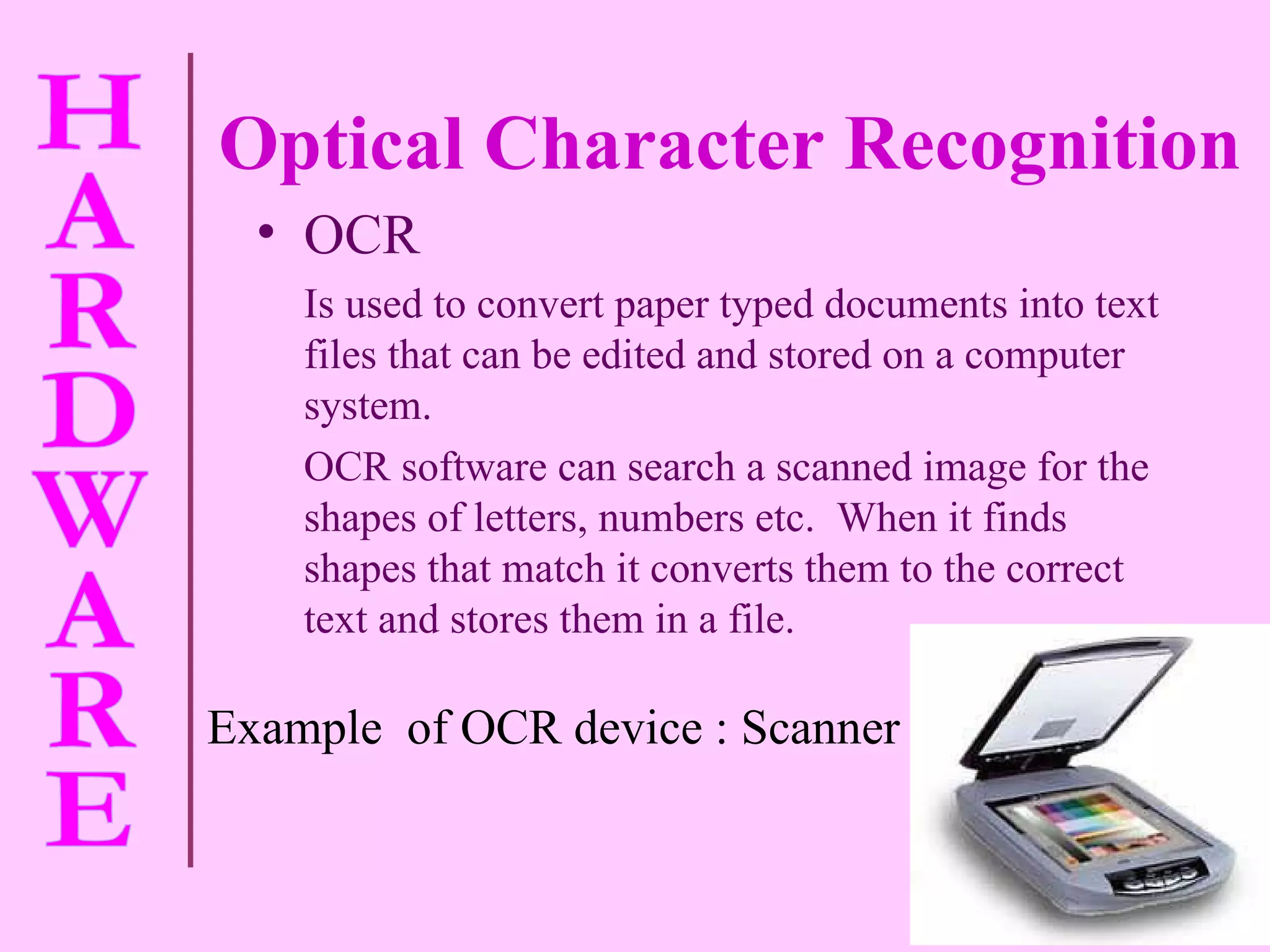 Optical Character Recognition OCR Is used to convert paper typed documents into text files that can be edited and stored on a computer system. OCR software can search a scanned image for the shapes of letters, numbers etc.  When it finds shapes that match it converts them to the correct text and stores them in a file. Example  of OCR device : Scanner 
