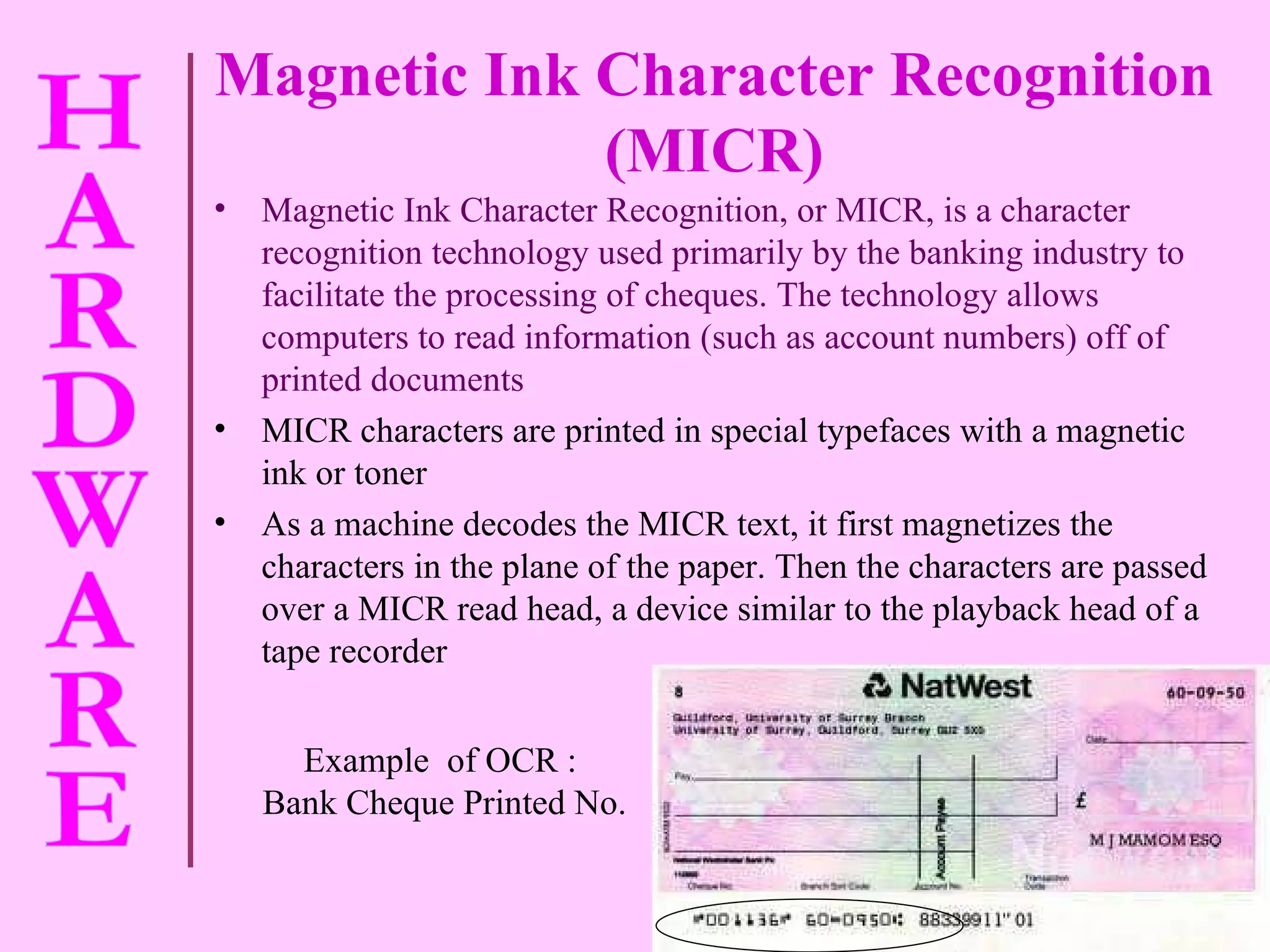 Magnetic Ink Character Recognition (MICR) Magnetic Ink Character Recognition, or MICR, is a character recognition technology used primarily by the banking industry to facilitate the processing of cheques. The technology allows computers to read information (such as account numbers) off of printed documents MICR characters are printed in special typefaces with a magnetic ink or toner As a machine decodes the MICR text, it first magnetizes the characters in the plane of the paper. Then the characters are passed over a MICR read head, a device similar to the playback head of a tape recorder Example  of OCR :  Bank Cheque Printed No. 
