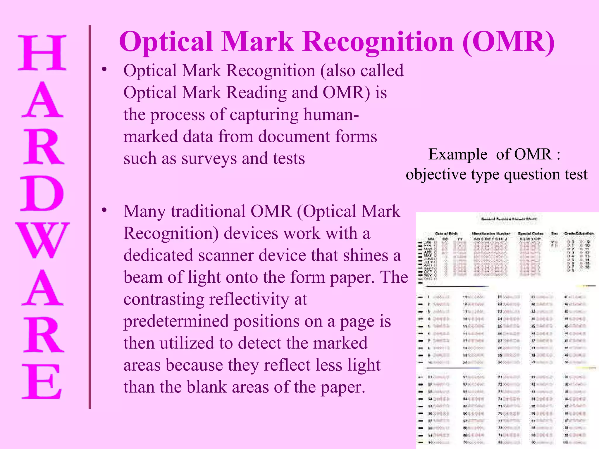 Optical Mark Recognition (OMR) Optical Mark Recognition (also called Optical Mark Reading and OMR) is the process of capturing human-marked data from document forms such as surveys and tests Many traditional OMR (Optical Mark Recognition) devices work with a dedicated scanner device that shines a beam of light onto the form paper. The contrasting reflectivity at predetermined positions on a page is then utilized to detect the marked areas because they reflect less light than the blank areas of the paper. Example  of OMR :  objective type question test 