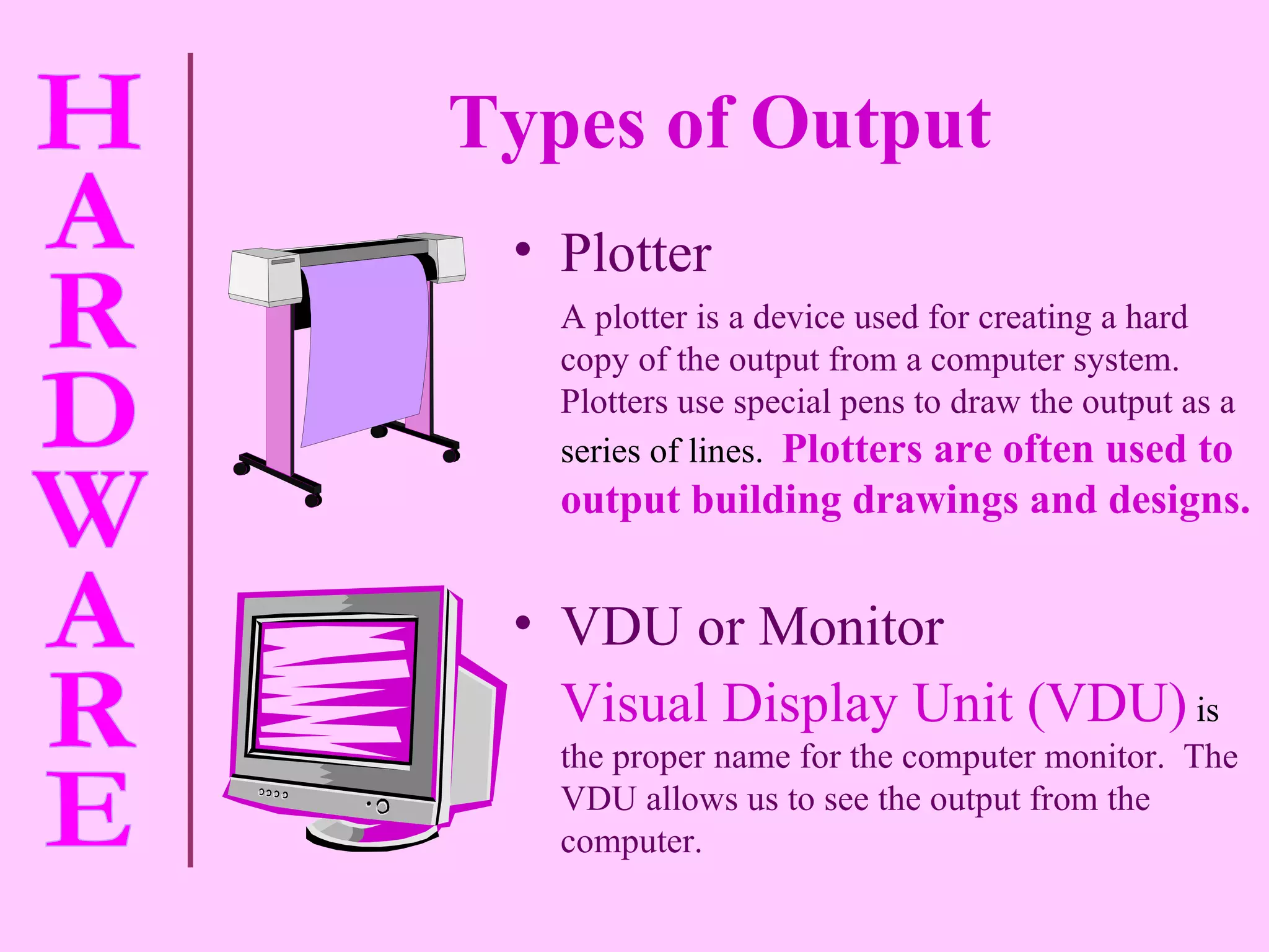 Types of Output   VDU or Monitor Visual Display Unit (VDU)  is  the proper name for the computer monitor.  The VDU allows us to see the output from the computer. Plotter A plotter is a device used for creating a hard copy of the output from a computer system.  Plotters use special pens to draw the output as a  series of lines.  Plotters are often used to output building drawings and designs. 