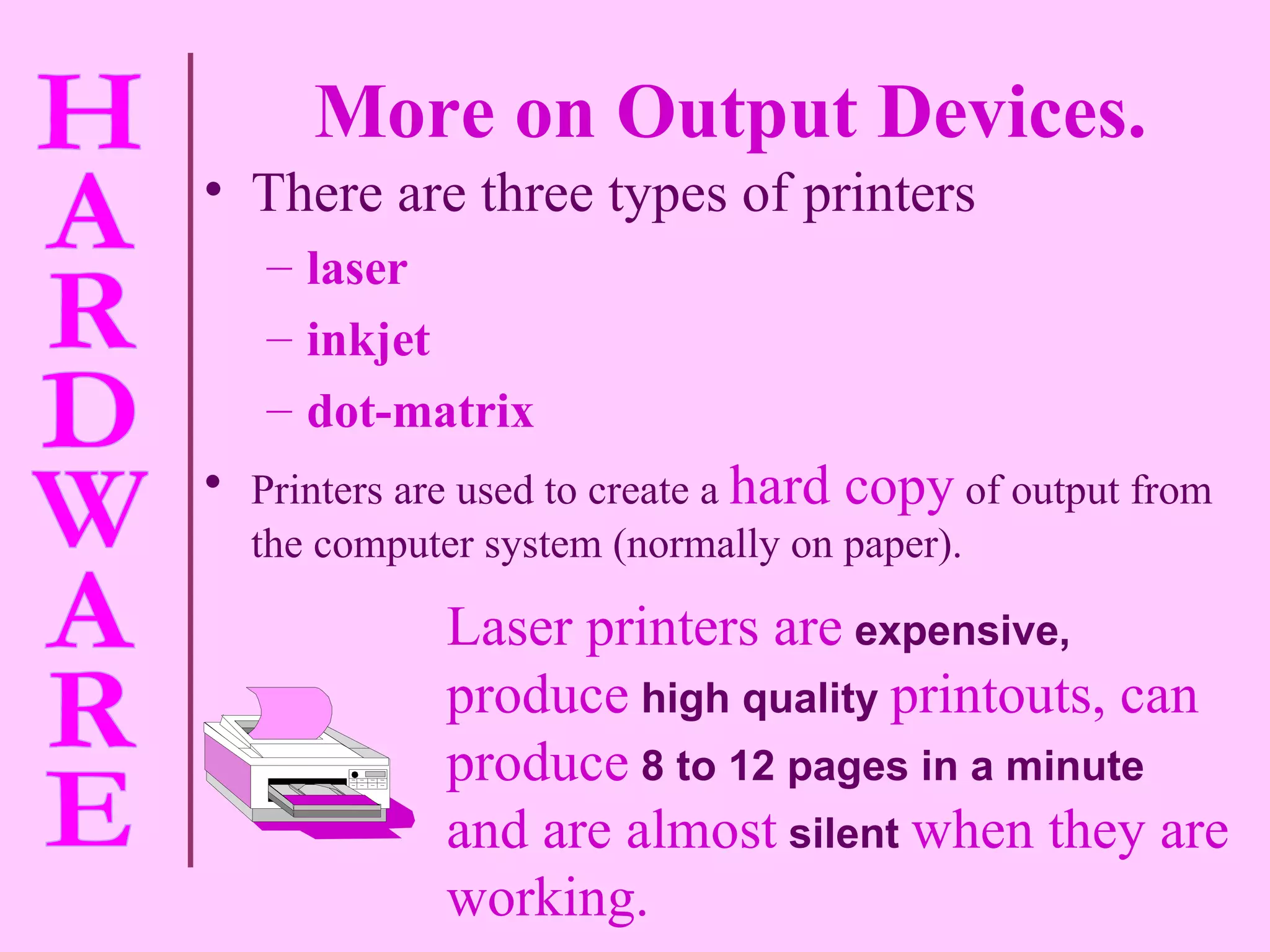 More on Output Devices. There are three types of printers  laser  inkjet dot-matrix Printers are used to create a   hard copy   of output from the computer system (normally on paper). Laser printers are   expensive,   produce   high quality   printouts, can produce   8 to 12 pages in a minute   and are almost   silent   when they are working. 