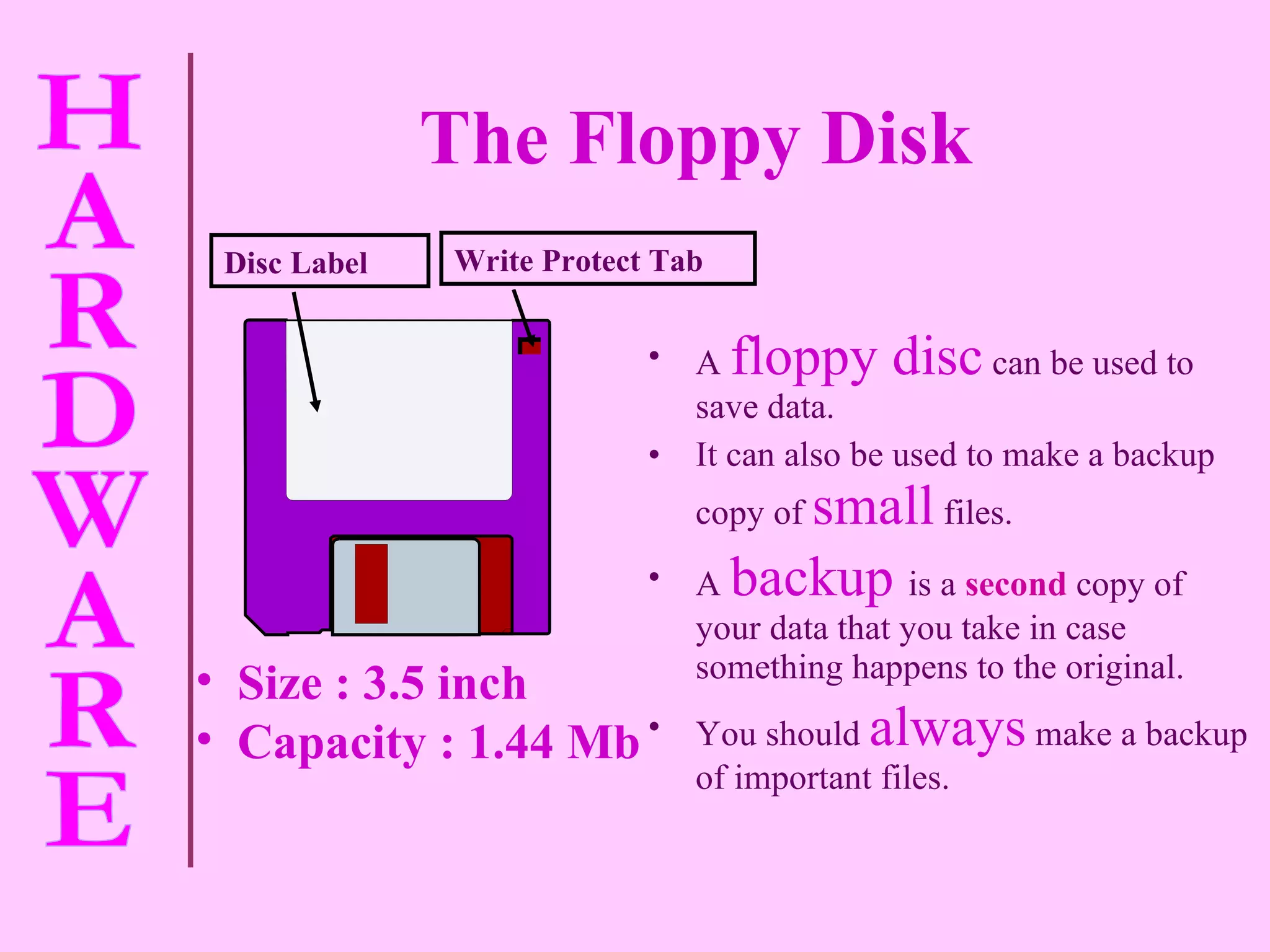 A   floppy disc   can be used to save data. It can also be used to make a backup copy of   small   files. A   backup  is a   second   copy of your data that you take in case something happens to the original. You should   always   make a backup of important files. Write Protect Tab Disc Label The Floppy Disk   Size : 3.5 inch Capacity : 1.44 Mb 