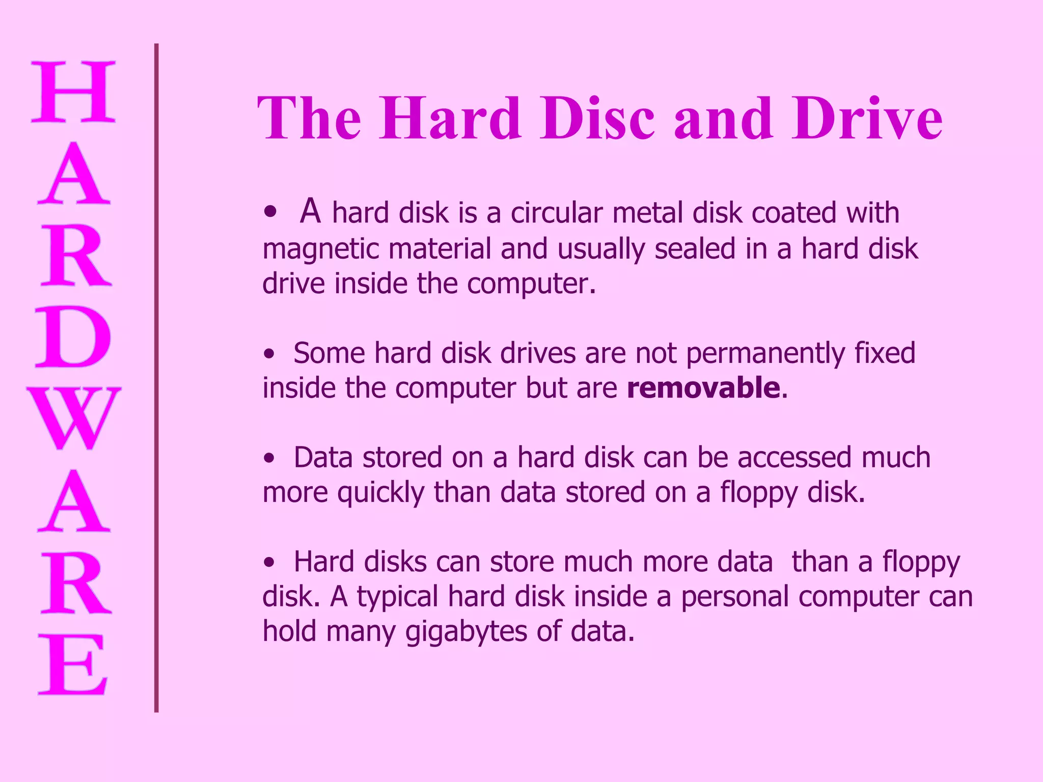 The Hard Disc and Drive A  hard disk is a circular metal disk coated with magnetic material and usually sealed in a hard disk drive inside the computer.  Some hard disk drives are not permanently fixed inside the computer but are  removable .  Data stored on a hard disk can be accessed much more quickly than data stored on a floppy disk.  Hard disks can store much more data  than a floppy disk. A typical hard disk inside a personal computer can hold many gigabytes of data.  
