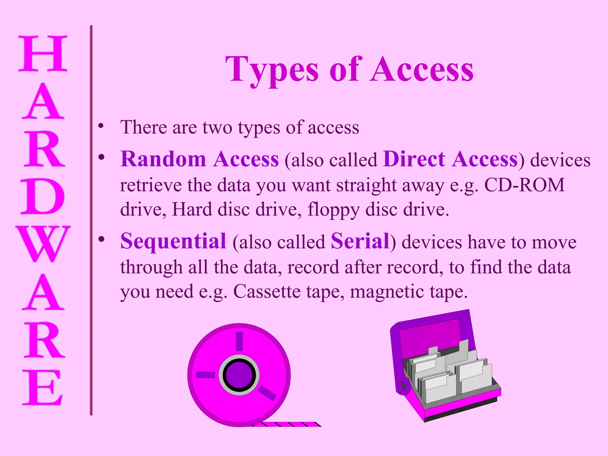 Types of Access There are two types of access Random Access   (also called   Direct Access )   devices retrieve the data you want straight away e.g. CD-ROM drive, Hard disc drive, floppy disc drive. Sequential   (also called   Serial ) devices have to move through all the data, record after record, to find the data you need e.g. Cassette tape, magnetic tape. 