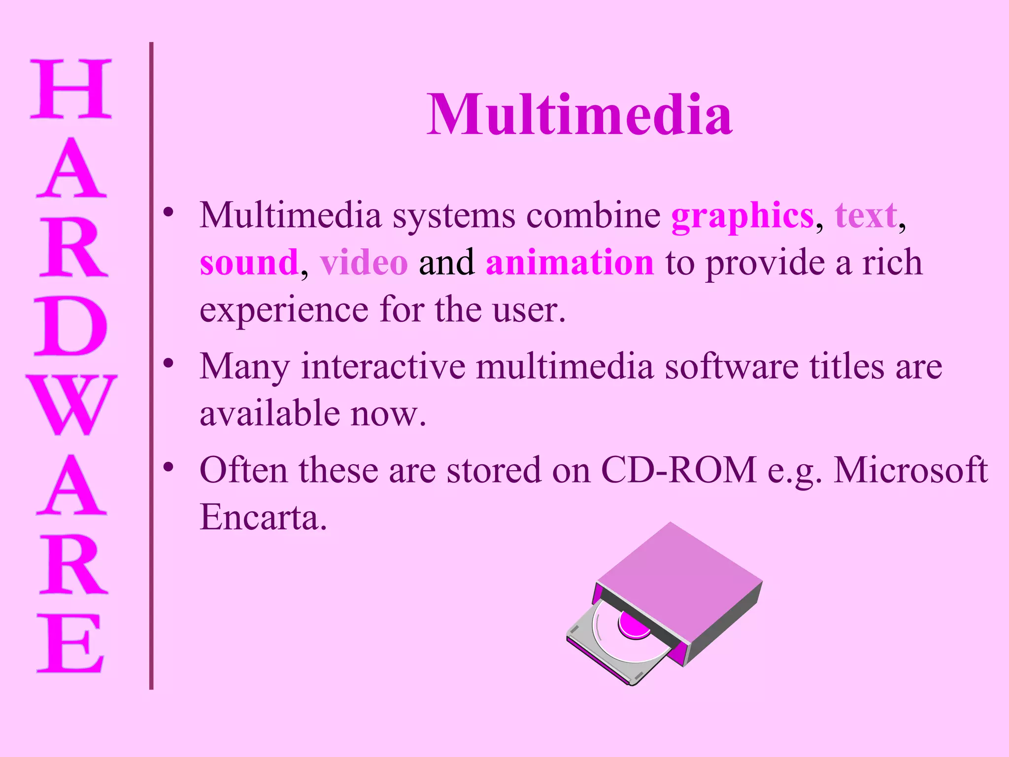 Multimedia Multimedia systems combine   graphics ,  text ,  sound ,  video  and  animation   to provide a rich experience for the user. Many interactive multimedia software titles are available now. Often these are stored on CD-ROM e.g. Microsoft Encarta. 