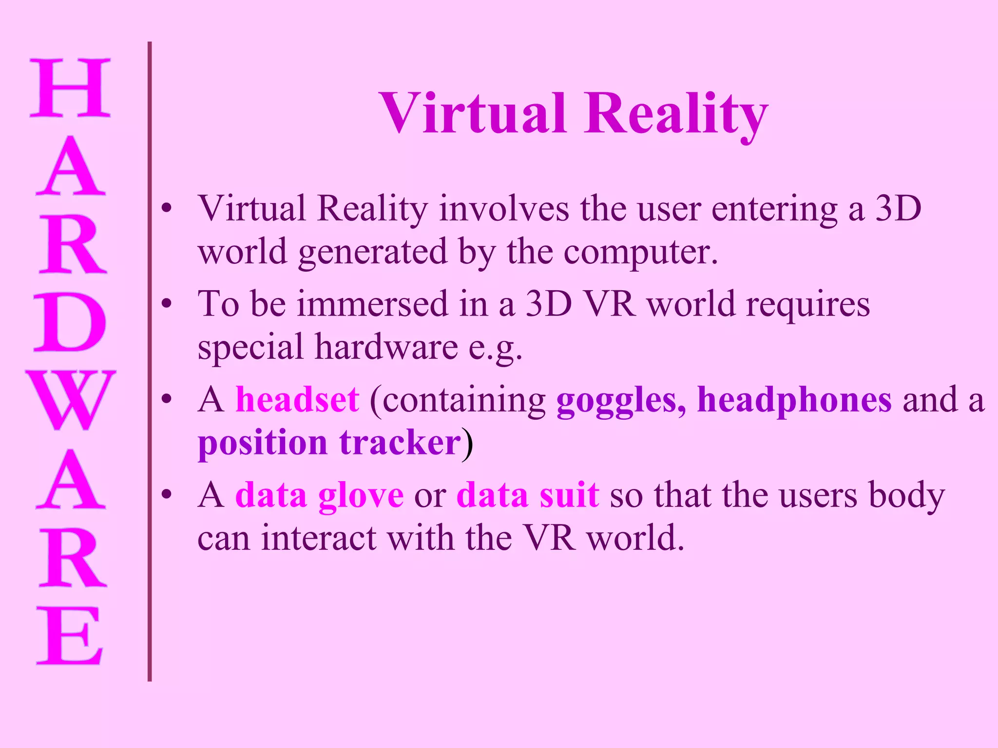 Virtual Reality Virtual Reality involves the user entering a 3D world generated by the computer. To be immersed in a 3D VR world requires special hardware e.g. A   headset   (containing   goggles, headphones   and a   position tracker ) A  data glove   or   data suit   so that the users body can interact with the VR world. 