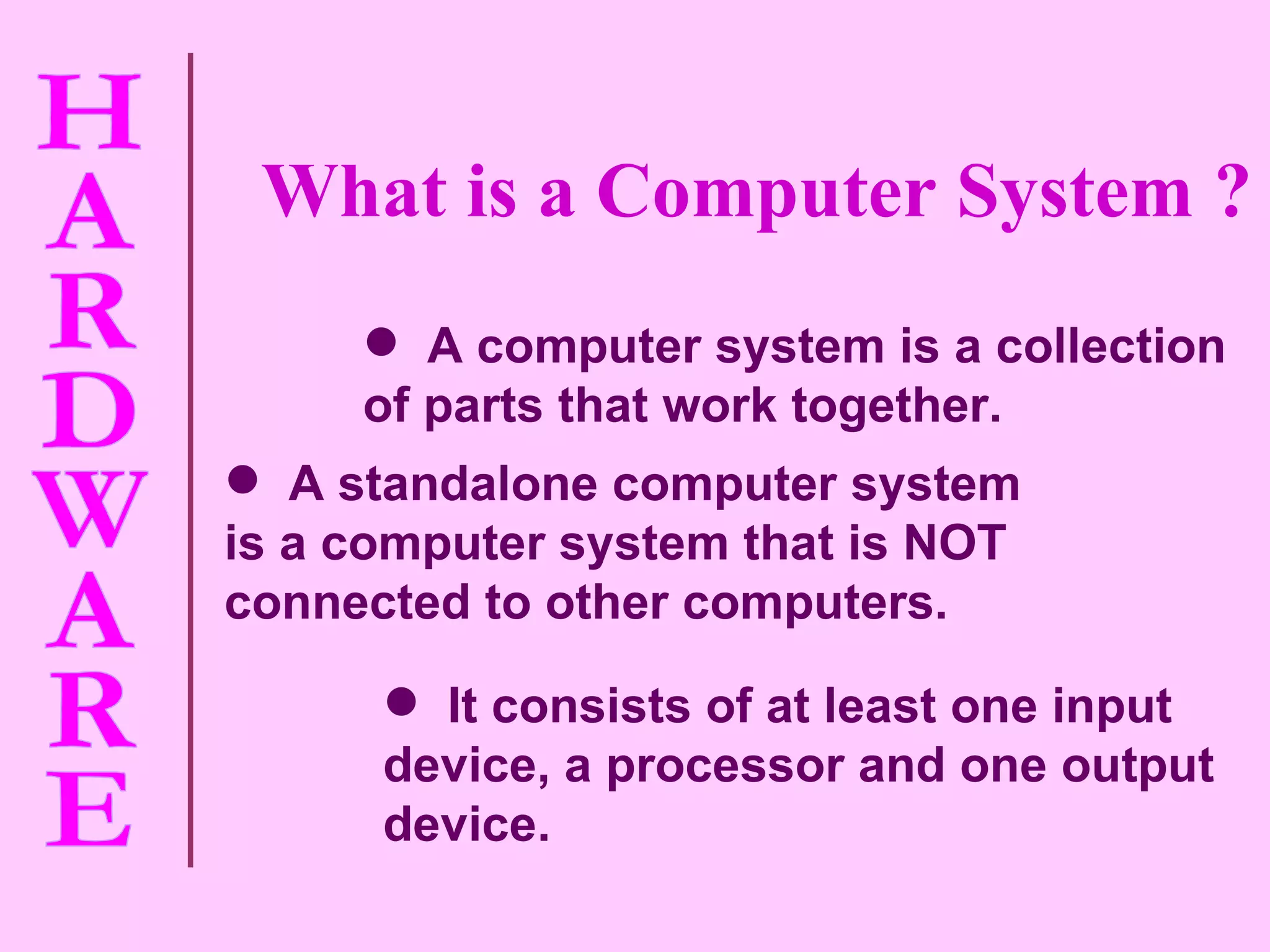 It consists of at least one input device, a processor and one output device. A standalone computer system is a computer system that is NOT connected to other computers. A computer system is a collection of parts that work together. What is a Computer System ? 