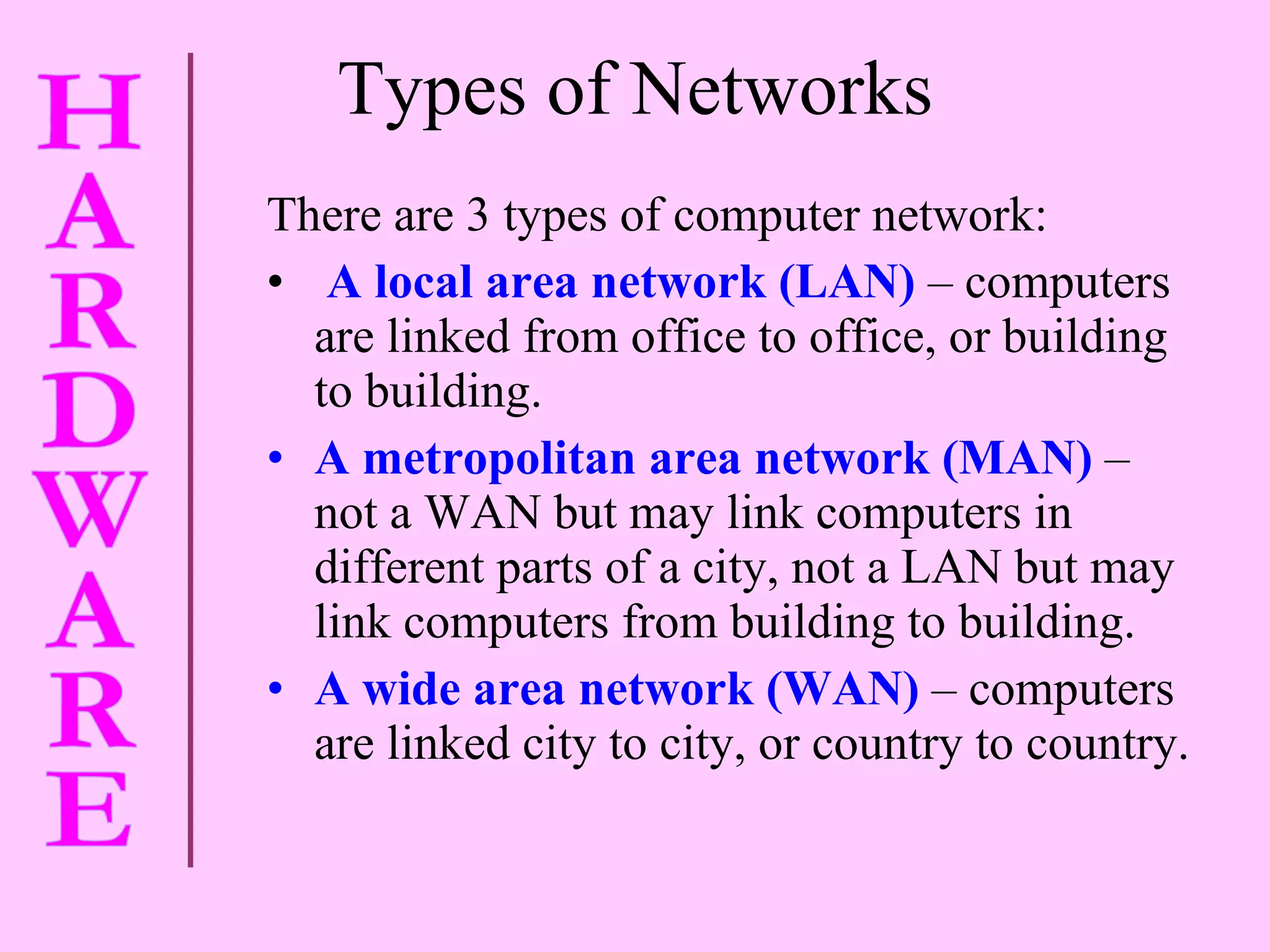 Types of Networks There are 3 types of computer network:  A local area network (LAN)  – computers are linked from office to office, or building to building. A metropolitan area network (MAN)  – not a WAN but may link computers in different parts of a city, not a LAN but may link computers from building to building. A wide area network (WAN)  – computers are linked city to city, or country to country. 