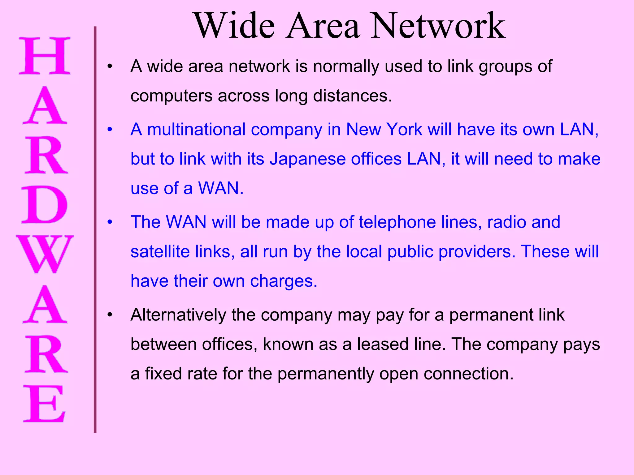 Wide Area Network A wide area network is normally used to link groups of computers across long distances. A multinational company in New York will have its own LAN, but to link with its Japanese offices LAN, it will need to make use of a WAN. The WAN will be made up of telephone lines, radio and satellite links, all run by the local public providers. These will have their own charges. Alternatively the company may pay for a permanent link between offices, known as a leased line. The company pays a fixed rate for the permanently open connection. 