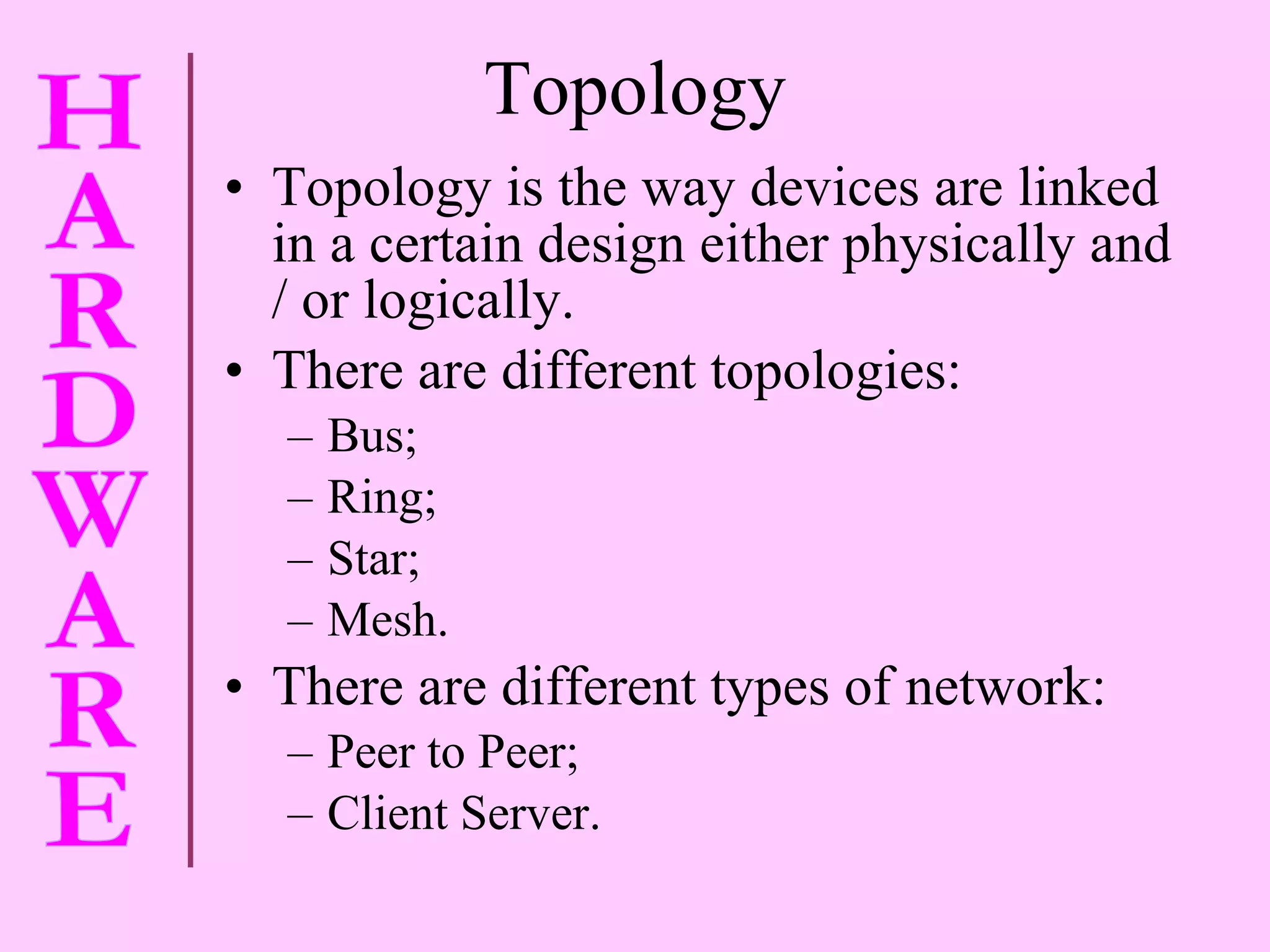 Topology Topology is the way devices are linked in a certain design either physically and / or logically. There are different topologies: Bus; Ring;  Star; Mesh. There are different types of network: Peer to Peer; Client Server. 