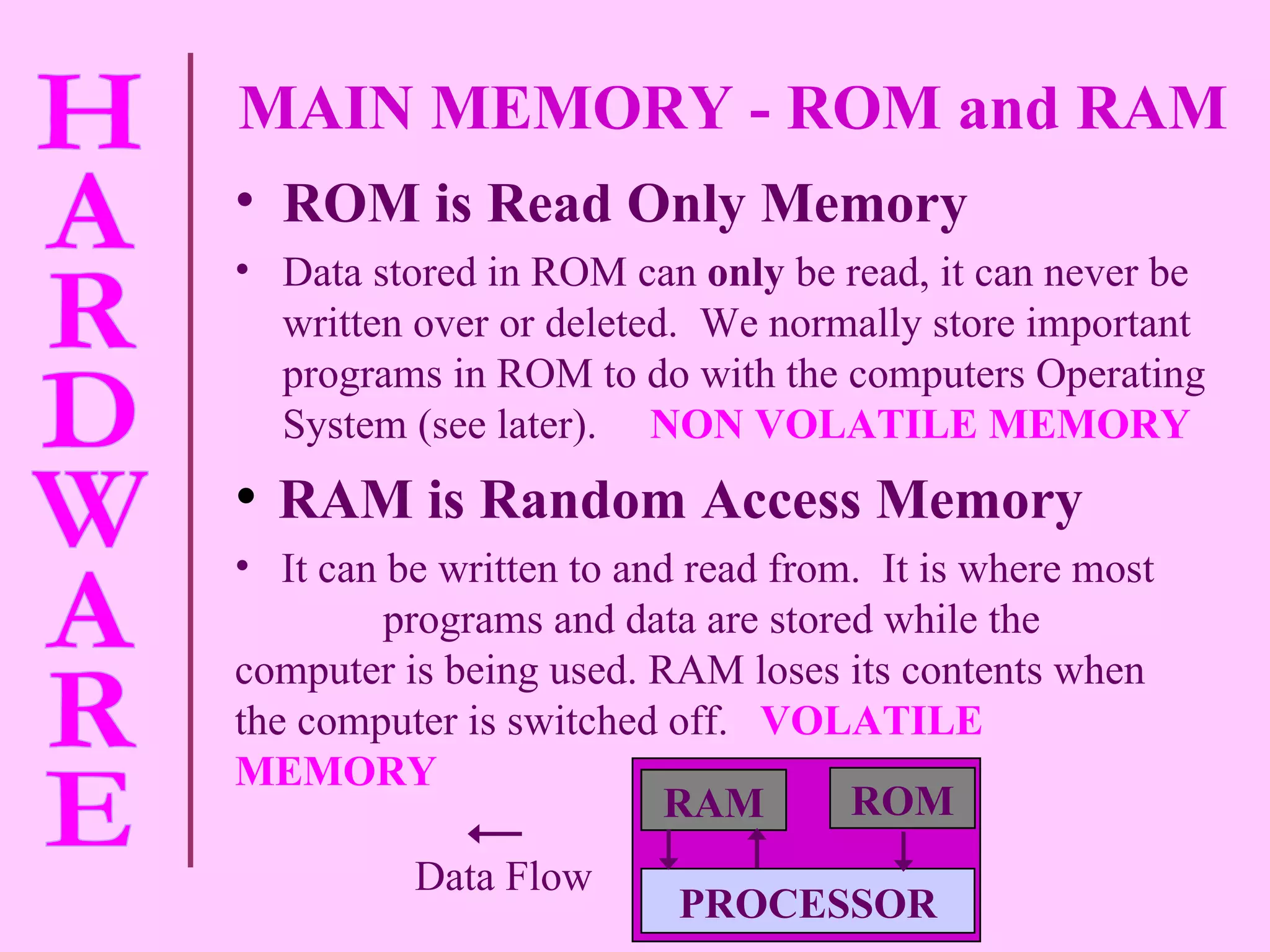MAIN MEMORY - ROM and RAM  ROM is Read Only Memory Data stored in ROM can  only  be read, it can never be written over or deleted.  We normally store important programs in ROM to do with the computers Operating System (see later).   NON VOLATILE MEMORY RAM is Random Access Memory It can be written to and read from.  It is where most  programs and data are stored while the computer is being used. RAM loses its contents when the computer is switched off.   VOLATILE MEMORY RAM ROM PROCESSOR Data Flow 